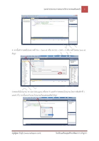 [เอกสารประกอบการสอนรายวิชาภาษาคอมพิวเตอร์] 2
ครูณัฐพล บัวอุไร [www.nattapon.com] โรงเรียนเตรียมอุดมศึกษาพัฒนาการ ลาลูกกา
4. จากนั้นทาการเซฟโปรเจค กดที่ File > Save all หรือ กด Ctrl + Shift + S หรือ กดที่ ไอคอน Save all
ดังรูป
5.ทดลองรันโปรแกรม กด start Debugging หรือกด F5 และทาการทดสอบโปรแกรม โดยการพิมพ์ค่าที่ 1
และค่า ที่ 2 จากนั้นกด คานวณ โปรแกรมก็จะแสดงผลลัพธ์ ดังรูป
 