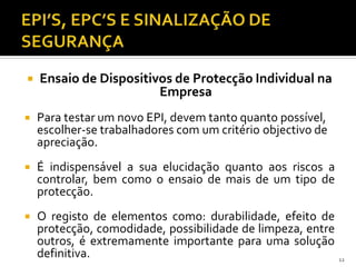  Ensaio de Dispositivos de Protecção Individual na
Empresa
 Para testar um novo EPI, devem tanto quanto possível,
escolher-se trabalhadores com um critério objectivo de
apreciação.
 É indispensável a sua elucidação quanto aos riscos a
controlar, bem como o ensaio de mais de um tipo de
protecção.
 O registo de elementos como: durabilidade, efeito de
protecção, comodidade, possibilidade de limpeza, entre
outros, é extremamente importante para uma solução
definitiva. 12
 