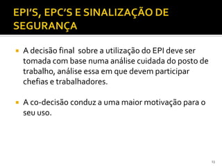  A decisão final sobre a utilização do EPI deve ser
tomada com base numa análise cuidada do posto de
trabalho, análise essa em que devem participar
chefias e trabalhadores.
 A co-decisão conduz a uma maior motivação para o
seu uso.
13
 