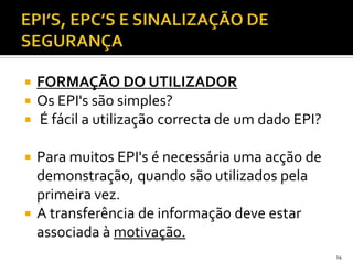  FORMAÇÃO DO UTILIZADOR
 Os EPI's são simples?
 É fácil a utilização correcta de um dado EPI?
 Para muitos EPI's é necessária uma acção de
demonstração, quando são utilizados pela
primeira vez.
 A transferência de informação deve estar
associada à motivação.
14
 