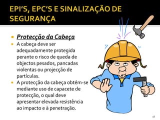  Protecção da Cabeça
 A cabeça deve ser
adequadamente protegida
perante o risco de queda de
objectos pesados, pancadas
violentas ou projecção de
partículas.
 A protecção da cabeça obtém-se
mediante uso de capacete de
protecção, o qual deve
apresentar elevada resistência
ao impacto e à penetração.
18
 