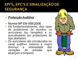  Protecção Auditiva
 Norma NP EN 458:2006
 Há fundamentalmente, dois tipos
de protectores de ouvidos: os
auriculares (ou tampões) e os
auscultadores (ou protectores de
tipo abafador).
 Os auriculares são introduzidos no
canal auditivo externo e visam
diminuir a intensidade das
variações de pressão que
alcançam o tímpano.
27
 