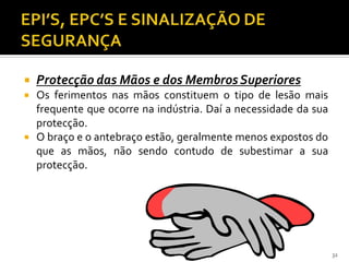  Protecção das Mãos e dos MembrosSuperiores
 Os ferimentos nas mãos constituem o tipo de lesão mais
frequente que ocorre na indústria. Daí a necessidade da sua
protecção.
 O braço e o antebraço estão, geralmente menos expostos do
que as mãos, não sendo contudo de subestimar a sua
protecção.
32
 