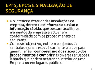  No interior e exterior das instalações da
empresa, devem existir formas de aviso e
informação rápida, que possam auxiliar os
elementos da empresa a actuar em
conformidade com os procedimentos de
segurança.
 Com este objectivo, existem conjuntos de
símbolos e sinais especificamente criados para
garantir a fácil compreensão dos riscos ou dos
procedimentos a cumprir nas diversas situações
laborais que podem ocorrer no interior de uma
Empresa ou em lugares públicos.
36
 