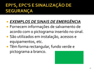  EXEMPLOS DE SINAIS DE EMERGÊNCIA
 Fornecem informações de salvamento de
acordo com o pictograma inserido no sinal.
 São utilizados em instalação, acessos e
equipamentos, etc.
 Têm forma rectangular, fundo verde e
pictograma a branco.
37
 