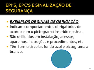  EXEMPLOS DE SINAIS DE OBRIGAÇÃO
 Indicam comportamentos obrigatórios de
acordo com o pictograma inserido no sinal.
 São utilizados em instalação, acessos,
aparelhos, instruções e procedimentos, etc.
 Têm forma circular, fundo azul e pictograma a
branco.
40
 