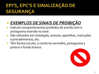  EXEMPLOS DE SINAIS DE PROIBIÇÃO
 Indicam comportamentos proibidos de acordo com o
pictograma inserido no sinal.
 São utilizados em instalação, acessos, aparelhos, instruções
e procedimentos, etc.
 Têm forma circular, o contorno vermelho, pictograma a
preto e o fundo branco.
42
 