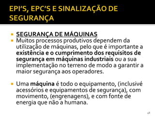  SEGURANÇA DE MÁQUINAS
 Muitos processos produtivos dependem da
utilização de máquinas, pelo que é importante a
existência e o cumprimento dos requisitos de
segurança em máquinas industriais ou a sua
implementação no terreno de modo a garantir a
maior segurança aos operadores.
 Uma máquina é todo o equipamento, (inclusivé
acessórios e equipamentos de segurança), com
movimento, (engrenagens), e com fonte de
energia que não a humana.
48
 