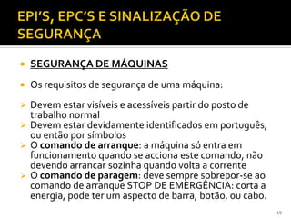  SEGURANÇA DE MÁQUINAS
 Os requisitos de segurança de uma máquina:
 Devem estar visíveis e acessíveis partir do posto de
trabalho normal
 Devem estar devidamente identificados em português,
ou então por símbolos
 O comando de arranque: a máquina só entra em
funcionamento quando se acciona este comando, não
devendo arrancar sozinha quando volta a corrente
 O comando de paragem: deve sempre sobrepor-se ao
comando de arranque STOP DE EMERGÊNCIA: corta a
energia, pode ter um aspecto de barra, botão, ou cabo.
49
 