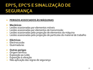 50
 PERIGOS ASSOCIADOS ÀS MÁQUINAS
 Mecânicos
 Lesões ocasionadas por elementos móveis
 Lesões ocasionadas por elementos de transmissão
 Lesões ocasionadas pela projecção de elementos da máquina
 Lesões ocasionadas pela projecção de partículas do material de trabalho
 Eléctricos
 Electrocussão
 Queimaduras
 Outros perigos
 Origem térmica
 Exposição ao ruído
 Exposição à vibração
 Não aplicação das regras de segurança
 
