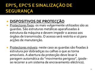 51
 DISPOSITIVOS DE PROTECÇÃO
 Protectores fixos: os mais vulgarmente utilizados são as
guardas. São estruturas metálicas aparafusadas à
estrutura da máquina e devem impedir o acesso aos
órgãos de transmissão. O acesso será restrito e só para
acções de manutenção.
 Protectores móveis: neste caso as guardas são fixadas à
estrutura por dobradiças ou calhas o que as torna
amovíveis. A abertura da protecção deve levar à
paragem automática do “movimento perigoso”, (pode-
se recorrer a um sistema de encravamento eléctrico).
 