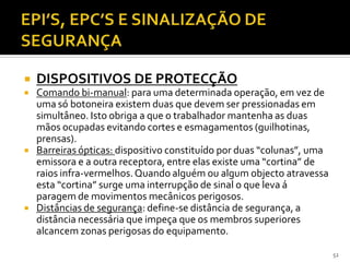 52
 DISPOSITIVOS DE PROTECÇÃO
 Comando bi-manual: para uma determinada operação, em vez de
uma só botoneira existem duas que devem ser pressionadas em
simultâneo. Isto obriga a que o trabalhador mantenha as duas
mãos ocupadas evitando cortes e esmagamentos (guilhotinas,
prensas).
 Barreiras ópticas: dispositivo constituído por duas “colunas”, uma
emissora e a outra receptora, entre elas existe uma “cortina” de
raios infra-vermelhos.Quando alguém ou algum objecto atravessa
esta “cortina” surge uma interrupção de sinal o que leva á
paragem de movimentos mecânicos perigosos.
 Distâncias de segurança: define-se distância de segurança, a
distância necessária que impeça que os membros superiores
alcancem zonas perigosas do equipamento.
 