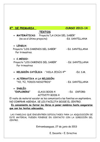 4º DE PRIMARIA CURSO 2013-14
TEXTOS
• MATEMÁTICAS: Proyecto:”LA CASA DEL SABER”
(no es el último proyecto) -Ed. SANTILLANA
• LENGUA:
Proyecto “LOS CAMINOS DEL SABER” - Ed. SANTILLANA
Por trimestres.
• C.MEDIO:
Proyecto “LOS CAMINOS DEL SABER” - Ed. SANTILLANA
Por trimestres
• RELIGIÓN CATÓLICA : “HOLA JESÚS 4º” -Ed. S.M.
• ALTERNATIVA A LA RELIGIÓN:
“YO, TÚ, TODOS NOSOTROS” - Ed. SANTILLANA
• INGLÉS:
“EXPLORERS” CLASS BOOK-4 - Ed. OXFORD
ACTIVITY BOOK-4
El resto de material escolar se les comunicará a las familias en septiembre.
NO COMPRAR AGENDA, SE LES FACILITA DESDE EL CENTRO.
Es conveniente no forrar los libros ni poner nombres hasta asegurarse
que son los textos adecuados.
LAS FAMILIAS QUE ENCUENTREN DIFICULTADES PARA LA ADQUISICIÓN DE
ESTE MATERIAL PUEDEN PONERSE EN CONTACTO CON LA DIRECCIÓN DEL
CENTRO.
Entrambasaguas, 27 de junio de 2013
E. Docente – E. Directivo
 