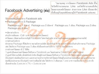 Package แบบ 1 สัปดาห์ Package แบบ 2 สัปดาห์ Package แบบ 1 เดือน. Package แบบ 3 เดือน
Package แบบ 6 เดือน
Facebook Advertising (ต่อ)
วิธีการสมัครโมษณาทาง Facebook ads

• Package บริการ 5 Package

	 *หมายเหตุ: การโฆษณา Facebook Ads นี้ไม่
ได้วัดที่จํานวนคนกด Like แต่วัดที่จํานวนคนที่เห็น
โฆษณาและคลิกโฆษณา ส่วนการกด Like เป็นสมาชิก
นั้นขึ้นอยู่กับดุลยพินิจของผู้ใช้ Facebook แต่ละคน
• อัตราค่าบริการ

ค่าบริการเดือนละ -Call- บาท (ไม่รวมอัตราค่าโฆษณา)

ค่าโฆษณา (คิดตามจริงจากบัญชี Facebook ไม่ชาร์จค่าคลิก สามารถกําหนดและควบคุมงบประมาณได้)

การชําระค่าบริการ

ชําระตาม Package ที่ใช้บริการ หมายถึงทางบริษัท เน็กซ์ทริกซ์ จํากัด จะทําการเรียกเก็บค่าบริการตาม Package
เช่น ใช้บริการ Package แบบ 3 เดือน ดังนั้นจะชําระค่าบริการ 100% ก่อนใช้บริการ

การชําระค่าโฆษณา มี 2 วิธีคือ

1.ลูกค้าเป็นคนจ่ายค่าโฆษณาให้กับทาง Facebook เอง โดยจ่ายผ่าน Credit Card หรือ Paypal

2.ลูกค้าให้ทางบริษัท เน็กซ์ทริกซ์ จํากัด เป็นผู้ชําระค่าโฆษณาให้กับทาง Facebook โดยทางลูกค้าแจ้งงบประมาณ
(Budget) ต่อเดือนกับทางเรา และทางเราจะทําการบริหารค่าโฆษณาให้อยู่ในงบประมาณต่อเดือน และลูกค้าสามารถ
ขอเพิ่มงบประมาณ (Budget) ระหว่างเดือนได้ เช่น ใช้บริการ 3 เดือนๆละ 1,xxx บาท รวมเป็นเงิน 3,xxx.xx ดัง
นั้นจะชําระเงิน 3,xxx.xx x 7% = 3,xxx.xx บาท
 