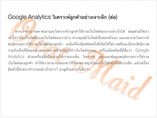 Google Analytics วิเคราะห์ลูกค้าอย่างเจาะลึก (ต่อ)
	 หากเราสามารถคาดเดาและวิเคราะห์ว่าลูกค้าใช้งานเว็บไซต์ของเราอย่างไรได้ ย่อมช่วยให้เรา
เข้าใจว่ามีอะไรเกิดขึ้นบนเว็บไซต์ของเราบ้าง หากคุณมีเว็บไซต์เป็นของตัวเอง และอยากจะวิเคราะห์
พฤติกรรมการใช้งานเว็บไซต์ของลูกค้า จะมีเครื่องมือชนิดหนึ่งที่เปิดให้ใช้งานฟรีและมีประสิทธิภาพ
รวมถึงเป็นที่นิยมอย่างแพร่หลายสําหรับผู้ที่ทําเว็บไซต์ทุกคน เครื่องมือชนิดนี้มีชื่อว่า Google
Analytics ด้วยเครื่องมือนี้จะช่วยให้เรามองเห็น วิเคราะห์ แยกแยะข้อมูลพฤติกรรมการใช้งาน
เว็บไซต์ของลูกค้า ทําให้เราสามารถมองหาวิธีที่จะขยายธุรกิจออกไปได้อย่างไม่ยากเย็น แล้วเครื่อง
มือตัวนี้ช่วยเราทํางานอย่างไรบ้าง? มาดูตัวอย่างกันดีกว่า
 