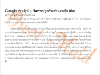 Google Analytics วิเคราะห์ลูกค้าอย่างเจาะลึก (ต่อ)
	 สิ่งที่เป็นออฟไลน์สามารถจบลงด้วยการที่ลูกค้ากลับมายังเว็บไซต์ของเราได้ และเช่นเคย
Analytics จะช่วยติดตามผลการทํางานเหล่านั้นได้

	 ไม่ใช่ทุกสิ่งที่เกี่ยวข้องกับธุรกิจของเราจะเกิดขึ้นบนโลกออนไลน์เพียงอย่างเดียวเท่านั้น เราต่างมี
ส่วนร่วมในเหตุการณ์ต่างๆ กิจกรรมในชุมชน การที่เราไปพูดในงานประชุมเชิงปฏิบัติการ เรากําลังสร้าง
โบชัวร์ใหม่ๆ หรือโฆษณาโทรทัศน์ ซึ่ง Analytics ก็สามารถเป็นตัวชี้วัดความสําเร็จในเรื่องเหล่านี้ได้ดี
เช่นกัน และยังสามารถช่วยให้เราทําสิ่งต่างๆ เหล่านี้ได้ในหลายวิธีอีกด้วย ยกตัวอย่างเช่น ในบางครั้งเรา
อาจจะตัดสินใจตั้งค่า URL ที่แตกต่างกันสําหรับการโฆษณาทางวิทยุและสื่อสิ่งพิมพ์เพื่อทําให้เรา
สามารถติดตามผลได้ว่าวิธีใดเป็นวิธีการโฆษณาที่ประสบความสําเร็จมากกว่ากัน หรือเราสามารถใช้วิทยุ
เพื่อส่งเสริมให้คนใช้คําค้นหาที่เฉพาะเจาะจงและตรวจสอบกิจกรรมที่เกิดขึ้นได้ ด้วยวิธีการเหล่านี้จะทําให้
เรากําจัดเงื่อนไขที่ลูกค้าออฟไลน์ไม่สามารถเข้าถึงเราออกไปได้ สิ่งที่เป็นออฟไลน์สามารถมาจบลงด้วย
การที่ลูกค้ากลับมายังเว็บไซต์ของเราได้ และเช่นเคย Analytics จะช่วยติดตามผลการทํางานเหล่านั้น
ได้
เข้าใจความสําเร็จในทางออฟไลน์

!
 