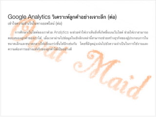 Google Analytics วิเคราะห์ลูกค้าอย่างเจาะลึก (ต่อ)
	 การศึกษาเว็บไซต์ของเราด้วย Analytics จะช่วยทําให้เราเห็นสิ่งที่เกิดขึ้นบนเว็บไซต์ ช่วยให้เราสามารถ
ตอบสนองลูกค้าของเราได้ เมื่อเวลาผ่านไปข้อมูลในเชิงลึกเหล่านี้สามารถช่วยสร้างธุรกิจของผู้ประกอบการใน
ขนาดเล็กและขนาดกลางให้แข็งแกร่งขึ้นได้อีกเช่นกัน โดยที่มีจุดมุ่งเน้นไปยังความจําเป็นในการใช้งานและ
ความต้องการอย่างแท้จริงของลูกค้าได้เป็นอย่างดี

!
เข้าใจความสําเร็จในทางออฟไลน์ (ต่อ)

!
 
