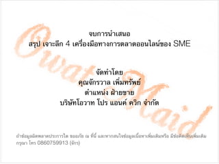 จบการนําเสนอ 

สรุป เจาะลึก 4 เครื่องมือทางการตลาดออนไลน์ของ SME
จัดทําโดย

คุณจักรวาล เพิ่มทรัพย์

ตําแหน่ง ฝ่ายขาย

บริษัทโอวาท โปร แอนค์ ควิก จํากัด
ถ้าข้อมูลผิดพลาดประการใด ขออภัย ณ ที่นี้ และหากสนใจข้อมูลเนื้อหาเพิ่มเติมหรือ มีข้อคิดเห็นเพิ่มเติม
กรุณา โทร 0860759913 (จักร)
 