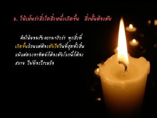 คือให้ยอมรับความจริงว่า ทุกสิ่งที่
เกิดขึ้นล้วนแต่ต้องดับไปในที่สุดทั้งสิ้น
แม้แต่ดวงอาทิตย์ก็ต้องดับโลกนี้ก็ต้อง
สลาย ไม่มีอะไรเหลือ
2. ให้เห็นว่าสิ่งใดสิ่งหนึ่งเกิดขึ้น สิ่งนั้นต้องดับ
 