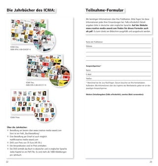 2322
Wir benötigen Informationen über Ihre Publikation. Bitte fügen Sie diese
Informationen jeder Ihrer Einsendungen bei. Falls erforderlich Detail-
angaben bitte in deutscher oder englischer Sprache. Auf der Website
www.creative-media-award.com finden Sie dieses Formular auch
als pdf. Es kann direkt am Bildschirm ausgefüllt und ausgedruckt werden.
Name der Publikation:
Adresse:
Ansprechpartner*
Name:
E-Mail:
Telefon:
* Manchmal hat die Jury Rückfragen. Darum brauchen wir Ihre Kontaktdaten.
Außerdem: Alle Informationen über das Ergebnis des Wettbewerbs geben wir an den
jeweiligen Ansprechpartner.
Weitere Detailangaben (falls erforderlich, zweites Blatt verwenden):
Die Jahrbücher des ICMA:
ICMA One,
ISBN 978-3-00-034297-4
Über die Jahrbücher:
 Bestellung am besten über www.creative-media-award.com
Dort ist ein Feld „Buchbestellung“.
 Eine Bestellung per Email ist auch möglich:
mail@creative-media-award.com
 DVD zum Preis von 35 Euro (45 Sfr.)
 Die Versandkosten sind im Preis enthalten.
 Die DVD enthält das Buch in deutscher und in englischer Sprache.
Jedes Kapitel ist ein Pdf-File. Es sind mehr als 1000 Abbildungen
pro Jahrbuch.
ICMA Two,
ISBN 978-3-00-037217-9
Teilnahme-Formular
ICMA Three
 