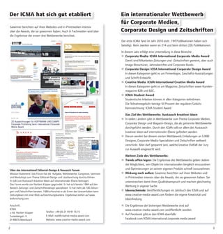 Über das International Editorial-Design & Research Forum:
Mission-Statement: Das Forum hat die Aufgabe, Wettbewerbe, Congresse, Seminare
und Workshops zum Thema Editorial-Design und Leseforschung durchzuführen.
Es soll zum Austausch kreativer Ideen auf internationaler Ebene beitragen.
Das Forum wurde von Norbert Küpper gegründet. Er hat sich bereits 1984 auf den
Bereich Zeitungs- und Zeitschriftendesign spezialisiert. Er hat mehr als 100 Zeitun-
gen und Zeitschriften beraten. 1989 erforschte er als Erster das Leseverhalten beim
Zeitunglesen mit einer Blick-aufzeichnungskamera. Ergebnisse stehen auf www.
lesforschung.com
Anschrift:
ICMA
z.Hd. Norbert Küpper
Gutenbergstr. 4
D-40670 Meerbusch
32
Der erste ICMA fand im Jahr 2010 statt. 194 Publikationen haben sich
beteiligt. Beim zweiten waren es 214 und beim dritten 226 Publikationen.
In diesem Jahr erfolgt eine Unterteilung in diese Bereiche:
 Corporate Media: ICMA International Corporate Media Award
Damit sind Mitarbeiter-Zeitungen und -Zeitschriften gemeint, aber auch
Image-Broschüren, Jahresberichte und Corporate Books.
 Corporate Design: ICDA International Corporate Design Award
In diesen Kategorien geht es um Firmenlogos, Geschäfts-Ausstattungen
und Schrift-Entwürfe.
 Creative Media: ICMA International Creative Media Award
In diesen Kategorien geht es um Magazine, Zeitschriften sowie Kunden-
magazine B2B und B2C.
 ICMA Student Award
Studentische Arbeiten können in allen Kategorien teilnehmen.
Die Teilnahmegebühr beträgt 50 Prozent der regulären Gebühr.
Kennzeichnung: ICMA Student Award.
Das Ziel des Wettbewerbs: Austausch kreativer Ideen
 In vielen Ländern gibt es Wettbewerbe zum Thema Corporate Medien,
Corporate Design und Magazin-Design, die als getrennte Wettbewerbe
durchgeführt werden. Durch den ICMA soll vor allem der Austausch
kreativer Ideen auf internationaler Ebene gefördert werden.
 Darum werden bei diesem vierten Wettbewerb Einladungen an 5.000
Designer, Corporate-Media-Spezialisten und Zeitschriften weltweit
verschickt. Man darf gespannt sein, welche kreative Vielfalt der Jury
zur Auswahl eingereicht wird.
Weitere Ziele des Wettbewerbs:
 Trends offen legen: Die Ergebnisse des Wettbewerbs geben Jedem
die Möglichkeit, sein Objekt im internationalen Vergleich einzuordnen
und Optimierungen an seinem eigenen Produkt schnell vorzunehmen.
 Wirkung nach außen: Gewinner berichten auf ihren Websites und
in Printmedien intensiv über die Awards, die sie gewonnen haben. Sie
unterstreichen damit ihren Qualitätsanspruch und machen gleichzeitig
Werbung in eigener Sache.
 Ideenschmiede: Veröffentlichungen im Jahrbuch des ICMA und auf
www.creative-media-award.com fördern die eigene Kreativität und
Ideenfindung.
 Die Ergebnisse der bisherigen Wettbewerbe sind auf
www.creative-media-award.com veröffentlicht worden.
 Auf Facebook gibt es den ICMA ebenfalls:
facebook.com/ICMA.international.corporate.media.award
Ein internationaler Wettbewerb
für Corporate Medien,
Der ICMA hat sich gut etabliert
Gewinner berichten auf ihren Websites und in Printmedien intensiv
über die Awards, die sie gewonnen haben. Auch in Fachmedien wird über
die Ergebnisse der ersten drei Wettbewerbe berichtet.
Corporate Design und Zeitschriften
Telefon: +49 (0) 21 59 91 16 15
E-Mail: mail@creative-media-award.com
Website: www.creative-media-award.com
 