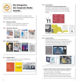  4. Corporate Books.
Corporate Books dienen bei vielen Unternehmen als
wichtige Marketing-Instrumente. Sie dienen der fundierten
Information bestimmter Zielgruppen. Schicken Sie bitte
ein Exemplar jedes Buches, das hier teilnehmen soll.
76
Um Ihnen bei der Auswahl Ihrer Publikation zu helfen, sind die
einzelnen Kategorien des Wettbewerbs mit beispielhaften Gewinner-
Seiten aus früheren Wettbewerben illustriert.
 1. Mitarbeiter-Medien.
Senden Sie uns zwei verschiedene Ausgaben Ihrer
Publikation. Es gibt folgende Unterkategorien:
 1. 1. Mitarbeiter-Zeitungen
 1. 2. Mitarbeiter-Zeitschriften
Die Kategorien
 2. Imagebroschüren.
In dieser Kategorie geht es um Firmen-Publikationen,
die nicht kontinuierlich erscheinen.
 3. Annual Reports
und Corporate Social Responsibility Reports.
Sie sind ein zentrales Mittel der Selbstdarstellung von
Unternehmen. Darum werden sie oft sehr aufwändig
gestaltet. In dieser Kategorie wird Konzept und Design
bewertet.
des Corporate Media
Awards:
 Corporate Medien können in allen Kategorien teilnehmen.
Es bietet sich an, bei Annual Reports auch in der Kategorie
20 – Druckveredelung – teilzunehmen.
Mitarbeiter-Zeitungen und -Zeitschriften können z.B. in den
Kategorien Visual Storytelling, Alternative Storytelling und
Industrie-Fotografie sicher herausragende Arbeiten einreichen.
 