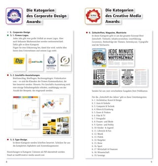 Die Kategorien
des Creative Media
Awards:
Die Kategorien
des Corporate Design
Awards:
98
 5. Corporate-Design
 5. 1. Firmen-Logos.
Jedes Jahr gibt eine große Vielfalt an neuen Logos. Aber
auch bekannte Markenzeichen werden weiterentwickelt.
Dafür gibt es diese Kategorie.
Fügen Sie eine Erläuterung bei, damit klar wird, welche Idee
hinter dem Unternehmen und seinem Logo steht.
 5. 2. Geschäfts-Ausstattungen.
Briefumschlag, Briefbogen, Rechnungsbogen, Visitenkarten
usw. – es sind die Klassiker der Firmen-Kommunikation, die
hier bewertet werden. Hinweis: Pro Geschäfts-Ausstattung wird
eine einzige Teilnahmegebühr erhoben, unabhängig von der
Anzahl der Beispiele, die eingesandt werden.
 5. 3. Type-Design.
In dieser Kategorie werden Schriften bewertet. Schicken Sie uns
die kompletten Alphabete und Anwendungsmuster.
Einreichungen in Kategorie 5 können als Pdf übermittelt werden.
Email an mail@creative-media-award.com
 6. Zeitschriften, Magazine, Illustrierte
In dieser Kategorie geht es um das gesamte Konzept Ihrer
Zeitschrift. Titelseite, Inhaltsverzeichnis, Leserführung,
Coverstory, Reihenfolge der Themen, Seitenlayout, Typografie
sind die Stichworte.
Senden Sie uns zwei verschiedene Ausgaben Ihrer Publikation.
Für die „Zeitschrift des Jahres“ gibt es diese Unterkategorien:
6. 1. Architektur, Kunst & Design
6. 2. Auto & Verkehr
6. 3. Computer & Technik
6. 4. Eltern & Erziehung
6. 5. Essen & Trinken
6. 6. Film & TV
6. 7. Fotografie
6. 8. Frauen- und Mode
6. 9. Garten- und Hobby
6. 10. Kinder- & Jugend
6. 11. Lifestyle & Fun
6. 12. Musik
6. 13. Politik
6. 14. Ratgeber
6. 15. Reise
6. 16. Sport
6. 17. Wirtschaft & Finanzen
6. 18. Wissenschaft
6. 19. Sonstige
 