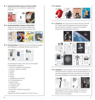 1110
 7. Kundenzeitschriften, Business to Business (B2B)
Senden Sie uns zwei verschiedene Ausgaben Ihrer
Publikation.
 8. Kundenzeitschriften, Business to Client (B2C)
Senden Sie uns zwei verschiedene Ausgaben Ihrer
Publikation, zum Beispiel Heft Eins und Zwei 2013.
 9. Fachzeitschriften. Senden Sie uns zwei verschiedene Ausgaben
Ihrer Publikation, zum Beispiel Heft Eins und Zwei 2013.
Für die Kategorien sieben, acht und neun sind folgende
Unterkategorien vorgesehen:
. 1. Finanzen, Immobilien, Versicherungen
. 2. Transport, Logistik, Automobil
. 3. Industrie
. 4. Handel
. 5. Konsum
. 6. Energie
. 7. Gesundheitswesen, Pharma
. 8. IT, Telekommunikation
. 9. Medien, Kultur
. 10. Tourismus, Reisen
. 11. Handwerk, Bau
. 12. Architektur
. 13. Non-Profit, Verbände, Institutionen
. 14. Sonstige
Schreiben Sie also bitte: Kategorie 7.01, 8.01, 9.01 usw.
 10. Titelseite.
 11. Coverstory. Die Coverstory ist das Herzstück jeder Zeitschrift:
Die Titelseite weckt die Neugierde und im Innern folgt dann
nach der Startseite eine Reihe von Seiten mit Fotografien,
Illustrationen oder Infografiken und Texten.
 12. Typografie. In dieser Kategorie wird die gesamte Typografie der
Zeitschrift beurteilt. Es geht also nicht um einzelne Seiten, die z.B.
zum Thema Typografie erschienen sind. Bewertet wird vielmehr
die gesamte Typografie des redaktionellen Teils Ihrer Zeitschrift.
SNDS-Magazine 4/2012: “Type is, perhaps, the single most
important part of any publication‘s design, so it is a great
honour to win in this category.”
 