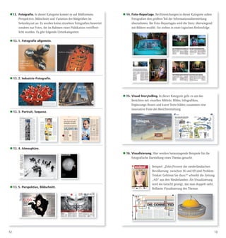 1312
13. Fotografie. In dieser Kategorie kommt es auf Bildformate,
Perspektive, Bildschnitt und Variation der Bildgrößen im
Seitenlayout an. Es werden keine einzelnen Fotografien bewertet
sondern nur Fotos, die im Rahmen einer Publikation veröffent-
licht wurden. Es gibt folgende Unterkategorien:
 13. 1. Fotografie allgemein.
 13. 2. Industrie-Fotografie.
 13. 3. Portrait, Sequenz.
 13. 4. Atmosphäre.
 13. 5. Perspektive, Bildschnitt.
 14. Foto-Reportage. Bei Einreichungen in dieser Kategorie sollen
Fotografien den größten Teil der Informationsübermittlung
übernehmen. Bei Foto-Reportagen wird die Story überwiegend
mit Bildern erzählt. Sie stehen in einer logischen Reihenfolge.
 15. Visual Storytelling. In dieser Kategorie geht es um das
Berichten mit visuellen Mitteln. Bilder, Infografiken,
Ergänzungs-Boxen und kurze Texte bilden zusammen eine
innovative Form der Berichterstattung.
 16. Visualisierung. Hier werden herausragende Beispiele für die
fotografische Darstellung eines Themas gesucht.
Beispiel: „Zehn Prozent der niederländischen
Bevölkerung zwischen 16 und 69 sind Problem-
Trinker. Gehören Sie dazu?“ schreibt die Zeitung
„AD“ aus den Niederlanden. Als Visualisierung
wird ein Gesicht gezeigt, das man doppelt sieht.
Brillante Visualisierung des Themas.
 