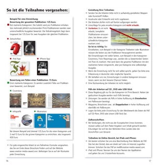 Beispiel für eine Einreichung:
Bewertung der gesamten Publikation: 125 Euro.
 Rot markierte Kategorien: Die Gebühr wird pro Publikation erhoben.
Von mehrmals jährlich erscheinenden Print-Publikationen werden zwei
unterschiedliche Ausgaben bewertet. Die Teilnahmegebühr liegt dann
insgesamt bei 125 Euro für zwei Ausgaben der gleichen Publikation.
 Zeitschriften
 iPad App  iPhone App
Bewertung von Teilen einer Publikation: 15 Euro.
 Grün markierte Kategorien: Es werden zusätzlich Teile von Publikati-
onen bewertet, zum Beispiel:
 Coverstory
 Infografik  iIllustration
Bei diesem Beispiel sind dreimal 125 Euro für die roten Kategorien und
3 mal 15 Euro für die grünen Kategorien zu entrichten, also insgesamt
420 Euro.
1716
So ist die Teilnahme vorgesehen: Gestaltung Ihrer Teilnahme:
 Senden Sie die Arbeiten bitte nicht in aufwändig gestalteten Mappen
oder Kunststoff-Hüllen.
 Ausdrucke oder Entwürfe sind nicht zugelassen.
 Die Arbeiten dürfen nicht auf Karton aufgezogen werden.
 Umschläge für jede einzelne Kategorie sind nicht erlaubt.
 Verboten: Es ist nicht
erlaubt, komplette
Publikationen einzurei-
chen, bei denen unter-
schiedliche Kategorien
markiert sind.
So ist es richtig: Bei
Einzelseiten, zum Beispiel in der Kategorie Titelseiten oder Illustration
müssen die Seiten aus der Publikation herausgetrennt werden.
Bei Einsendungen mit vielen Seiten, zum Beispiel in den Kategorien
Coverstory, Foto-Reportage usw., werden die zu bewertenden Seiten
mit Post-its markiert. Hier wird dann die gesamte Publikation mit den
markierten Seiten eingereicht, aber pro Kategorie eine vollständige
Ausgabe.
 Wenn die Einreichung nicht für sich selbst spricht, geben Sie bitte eine
Erläuterung in deutscher oder englischer Sprache.
 Wir behalten uns vor, Einreichungen in andere Kategorien einzusor-
tieren, wenn sie dort bessere Chancen haben.
 Eine Rücksendung der Arbeiten ist nicht möglich.
Pdfs der Arbeiten auf CD , DVD oder USB-Stick
 Diese Regelung gilt nur für die Kategorien im Print-Bereich: Neben der
gedruckten Ausgabe werden noch Pdfs benötigt.
 Zeitungen: Sie werden als Pdfs in hoher Auflösung als Einzelseiten
mit Paßkreuzen benötigt.
 Magazine, Broschüren usw.: als Doppelseiten in hoher Auflösung und
ebenfalls mit Paßkreuzen.
 Legen Sie bitte jeder Einreichung für den Wettbewerb die Daten als Pdf
auf CD-Rom, DVD oder einem USB-Stick bei.
Zollvorschriften:
 Bei Sendungen, die nicht aus der Europäischen Union kommen,
müssen außen auf dem Paket Angaben zum Inhalt gemacht werden.
Erkundigen Sie sich bei den Behörden Ihres Landes über die
Vorschriften zum Versand.
Teilnahme im Online-Bereich, bei iPads und iPhone:
 Am besten schicken Sie uns eine Beschreibung Ihrer Website als Pdf.
Das hat den Vorteil, dass wir direkt auf Links im Internet zugreifen
können. Schicken Sie das Pdf an mail@creative-media-award.com.
 iPad und iPhone: Nennen Sie uns den Namen der Applikation
und geben Sie uns 5 kostenfreie Accounts.
 Für jede eingereichte Arbeit ist ein Teilnahme-Formular vorgesehen,
das Sie am Ende dieser Broschüre finden und auf der Website
www.creative-media-award.com. Befestigen Sie es auf der Rückseite
jeder Einreichung.
 