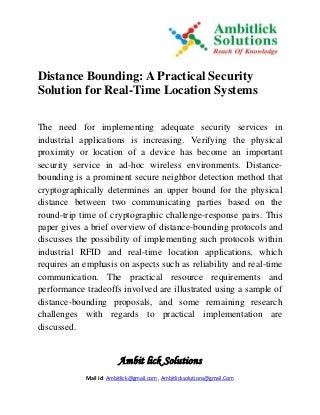 Ambit lick Solutions
Mail Id: Ambitlick@gmail.com , Ambitlicksolutions@gmail.Com
Distance Bounding: A Practical Security
Solution for Real-Time Location Systems
The need for implementing adequate security services in
industrial applications is increasing. Verifying the physical
proximity or location of a device has become an important
security service in ad-hoc wireless environments. Distance-
bounding is a prominent secure neighbor detection method that
cryptographically determines an upper bound for the physical
distance between two communicating parties based on the
round-trip time of cryptographic challenge-response pairs. This
paper gives a brief overview of distance-bounding protocols and
discusses the possibility of implementing such protocols within
industrial RFID and real-time location applications, which
requires an emphasis on aspects such as reliability and real-time
communication. The practical resource requirements and
performance tradeoffs involved are illustrated using a sample of
distance-bounding proposals, and some remaining research
challenges with regards to practical implementation are
discussed.
 