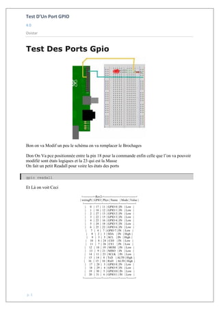 Test D’Un Port GPIO
4.0
Osistar
p. 1
Test Des Ports Gpio
Bon on va Modif un peu le schéma on va remplacer le Brochages
Don On Va pce positionnée entre la pin 18 pour la commande enfin celle que l’on va pouvoir
modifié sont états logiques et la 23 qui est la Masse
On fait un petit Readall pour voire les états des ports
gpio readall
Et Là on voit Ceci
+----------+-Rev2-+------+--------+------+-------+
| wiringPi | GPIO | Phys | Name | Mode | Value |
+----------+------+------+--------+------+-------+
| 0 | 17 | 11 | GPIO 0 | IN | Low |
| 1 | 18 | 12 | GPIO 1 | IN | Low |
| 2 | 27 | 13 | GPIO 2 | IN | Low |
| 3 | 22 | 15 | GPIO 3 | IN | Low |
| 4 | 23 | 16 | GPIO 4 | IN | Low |
| 5 | 24 | 18 | GPIO 5 | IN | Low |
| 6 | 25 | 22 | GPIO 6 | IN | Low |
| 7 | 4 | 7 | GPIO 7 | IN | Low |
| 8 | 2 | 3 | SDA | IN | High |
| 9 | 3 | 5 | SCL | IN | High |
| 10 | 8 | 24 | CE0 | IN | Low |
| 11 | 7 | 26 | CE1 | IN | Low |
| 12 | 10 | 19 | MOSI | IN | Low |
| 13 | 9 | 21 | MISO | IN | Low |
| 14 | 11 | 23 | SCLK | IN | Low |
| 15 | 14 | 8 | TxD | ALT0 | High |
| 16 | 15 | 10 | RxD | ALT0 | High |
| 17 | 28 | 3 | GPIO 8 | IN | Low |
| 18 | 29 | 4 | GPIO 9 | IN | Low |
| 19 | 30 | 5 | GPIO10 | IN | Low |
| 20 | 31 | 6 | GPIO11 | IN | Low |
+----------+------+------+--------+------+-------+
 