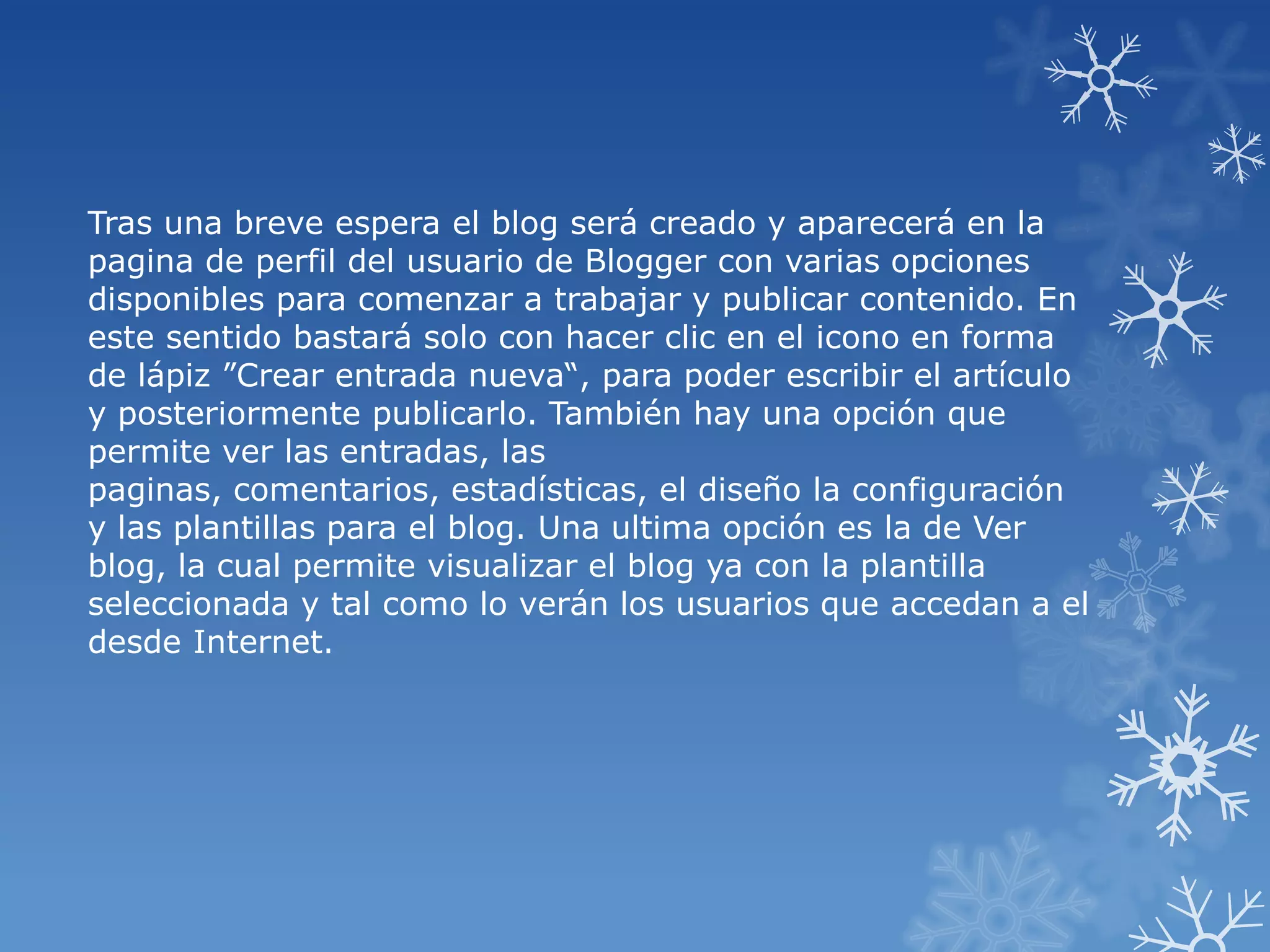 Tras una breve espera el blog será creado y aparecerá en la
pagina de perfil del usuario de Blogger con varias opciones
disponibles para comenzar a trabajar y publicar contenido. En
este sentido bastará solo con hacer clic en el icono en forma
de lápiz ”Crear entrada nueva“, para poder escribir el artículo
y posteriormente publicarlo. También hay una opción que
permite ver las entradas, las
paginas, comentarios, estadísticas, el diseño la configuración
y las plantillas para el blog. Una ultima opción es la de Ver
blog, la cual permite visualizar el blog ya con la plantilla
seleccionada y tal como lo verán los usuarios que accedan a el
desde Internet.
 