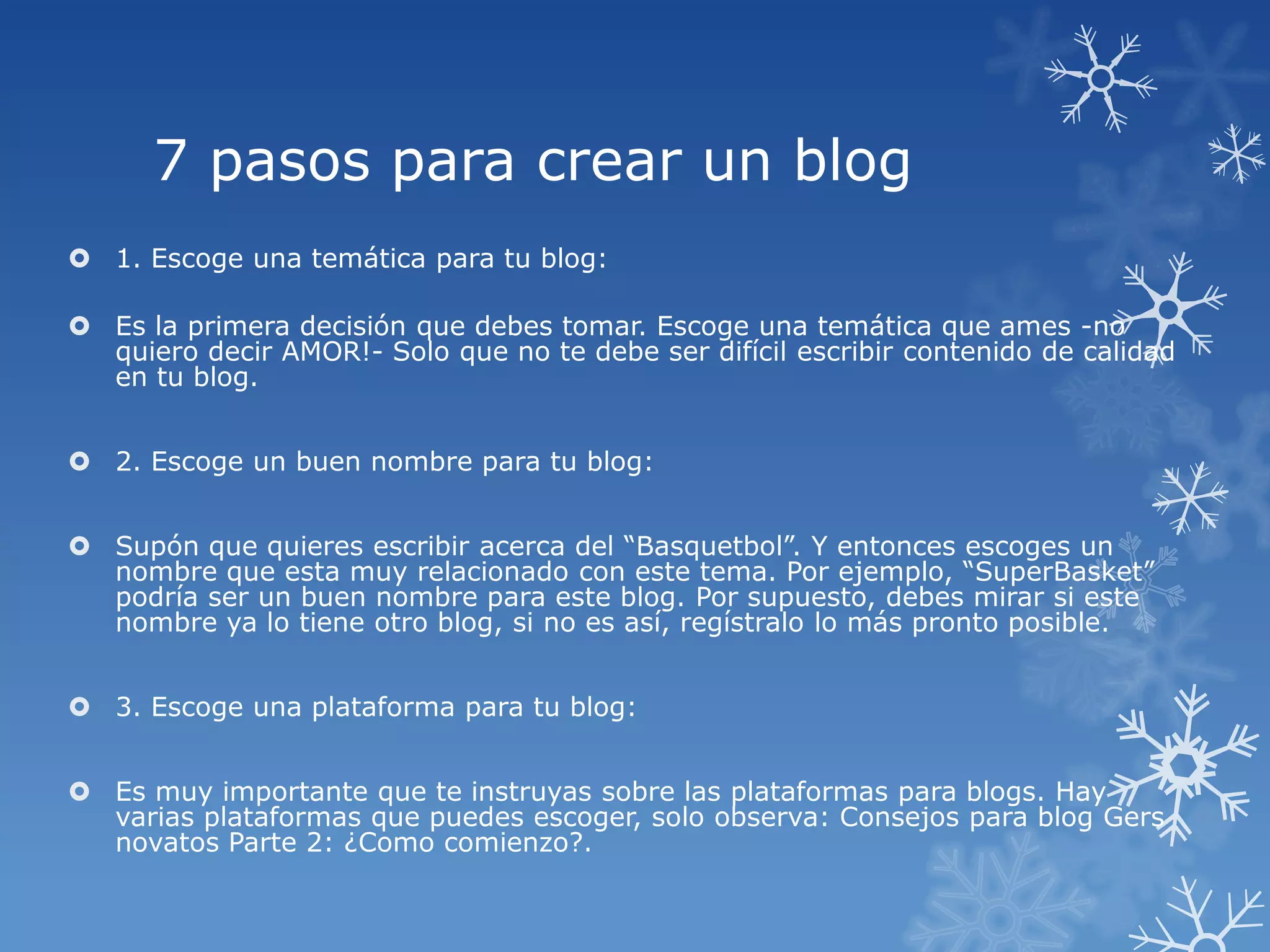 7 pasos para crear un blog
 1. Escoge una temática para tu blog:
 Es la primera decisión que debes tomar. Escoge una temática que ames -no
quiero decir AMOR!- Solo que no te debe ser difícil escribir contenido de calidad
en tu blog.
 2. Escoge un buen nombre para tu blog:
 Supón que quieres escribir acerca del “Basquetbol”. Y entonces escoges un
nombre que esta muy relacionado con este tema. Por ejemplo, “SuperBasket”
podría ser un buen nombre para este blog. Por supuesto, debes mirar si este
nombre ya lo tiene otro blog, si no es así, regístralo lo más pronto posible.
 3. Escoge una plataforma para tu blog:
 Es muy importante que te instruyas sobre las plataformas para blogs. Hay
varias plataformas que puedes escoger, solo observa: Consejos para blog Gers
novatos Parte 2: ¿Como comienzo?.
 