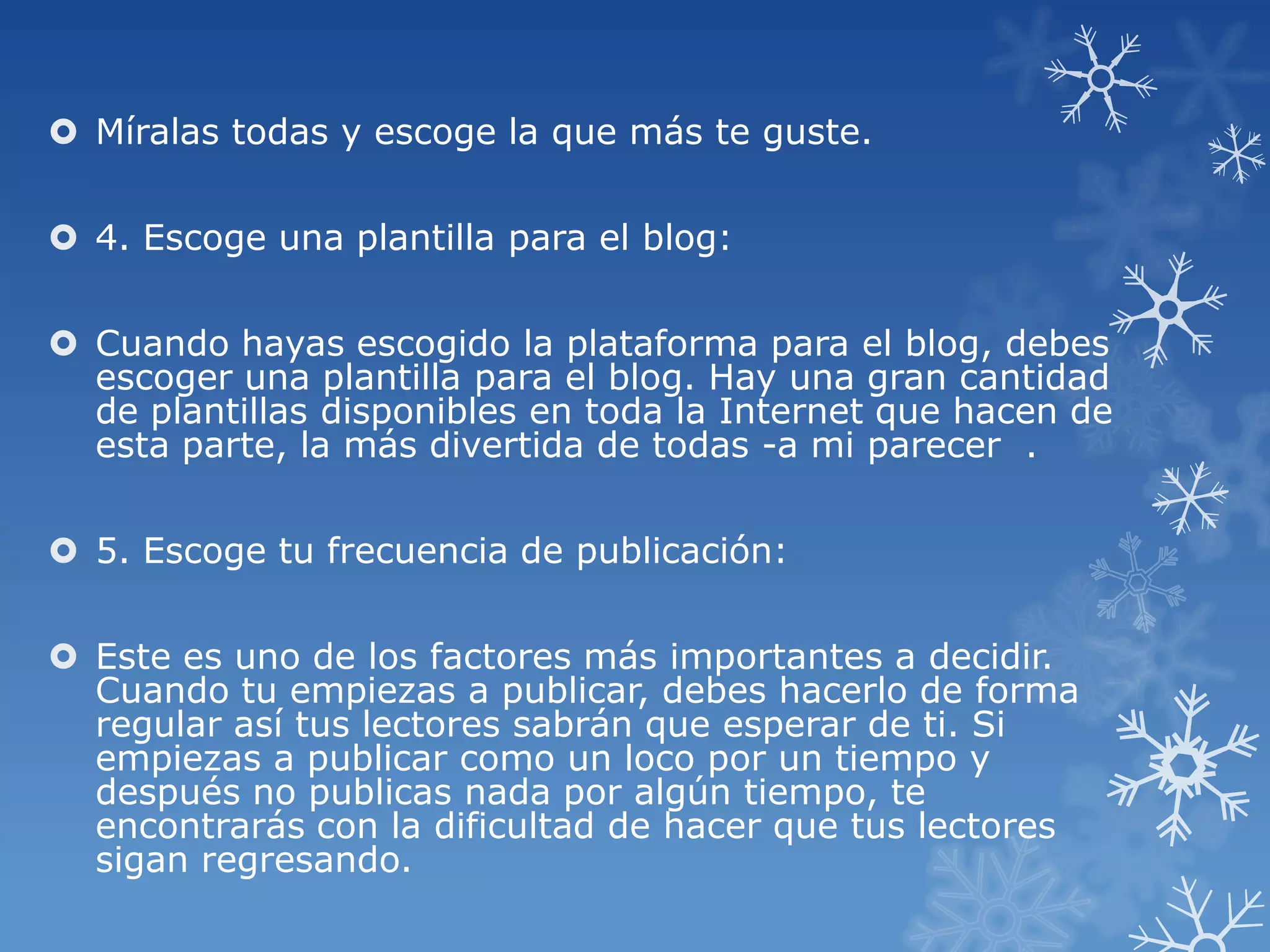  Míralas todas y escoge la que más te guste.
 4. Escoge una plantilla para el blog:
 Cuando hayas escogido la plataforma para el blog, debes
escoger una plantilla para el blog. Hay una gran cantidad
de plantillas disponibles en toda la Internet que hacen de
esta parte, la más divertida de todas -a mi parecer .
 5. Escoge tu frecuencia de publicación:
 Este es uno de los factores más importantes a decidir.
Cuando tu empiezas a publicar, debes hacerlo de forma
regular así tus lectores sabrán que esperar de ti. Si
empiezas a publicar como un loco por un tiempo y
después no publicas nada por algún tiempo, te
encontrarás con la dificultad de hacer que tus lectores
sigan regresando.
 