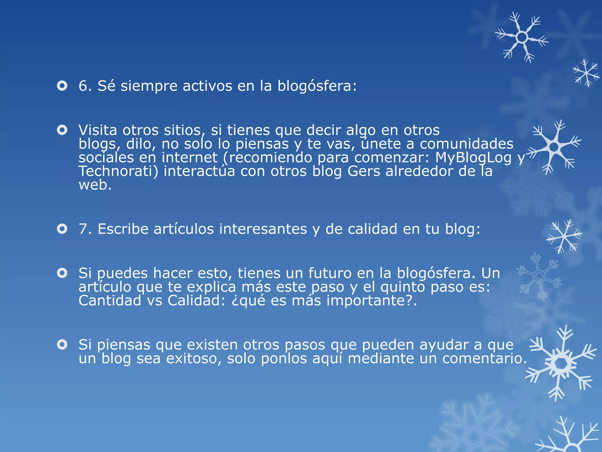  6. Sé siempre activos en la blogósfera:
 Visita otros sitios, si tienes que decir algo en otros
blogs, dilo, no solo lo piensas y te vas, únete a comunidades
sociales en internet (recomiendo para comenzar: MyBlogLog y
Technorati) interactúa con otros blog Gers alrededor de la
web.
 7. Escribe artículos interesantes y de calidad en tu blog:
 Si puedes hacer esto, tienes un futuro en la blogósfera. Un
artículo que te explica más este paso y el quinto paso es:
Cantidad vs Calidad: ¿qué es más importante?.
 Si piensas que existen otros pasos que pueden ayudar a que
un blog sea exitoso, solo ponlos aquí mediante un comentario.
 
