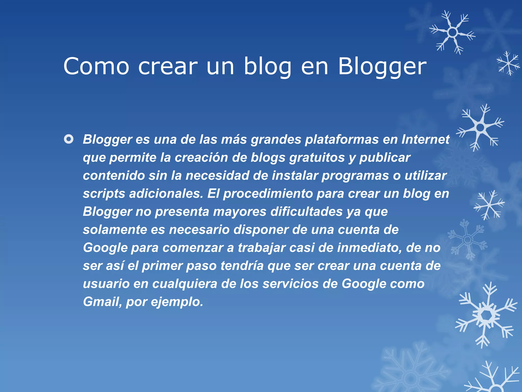 Como crear un blog en Blogger
 Blogger es una de las más grandes plataformas en Internet
que permite la creación de blogs gratuitos y publicar
contenido sin la necesidad de instalar programas o utilizar
scripts adicionales. El procedimiento para crear un blog en
Blogger no presenta mayores dificultades ya que
solamente es necesario disponer de una cuenta de
Google para comenzar a trabajar casi de inmediato, de no
ser así el primer paso tendría que ser crear una cuenta de
usuario en cualquiera de los servicios de Google como
Gmail, por ejemplo.
 