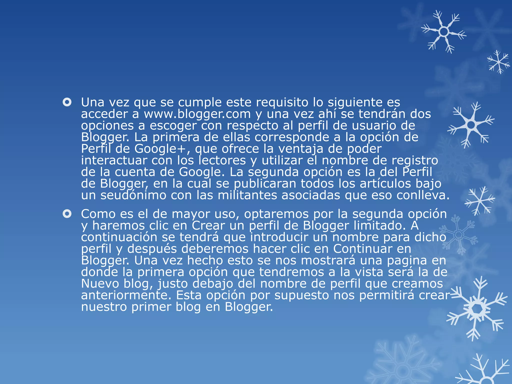  Una vez que se cumple este requisito lo siguiente es
acceder a www.blogger.com y una vez ahí se tendrán dos
opciones a escoger con respecto al perfil de usuario de
Blogger. La primera de ellas corresponde a la opción de
Perfil de Google+, que ofrece la ventaja de poder
interactuar con los lectores y utilizar el nombre de registro
de la cuenta de Google. La segunda opción es la del Perfil
de Blogger, en la cual se publicaran todos los artículos bajo
un seudónimo con las militantes asociadas que eso conlleva.
 Como es el de mayor uso, optaremos por la segunda opción
y haremos clic en Crear un perfil de Blogger limitado. A
continuación se tendrá que introducir un nombre para dicho
perfil y después deberemos hacer clic en Continuar en
Blogger. Una vez hecho esto se nos mostrará una pagina en
donde la primera opción que tendremos a la vista será la de
Nuevo blog, justo debajo del nombre de perfil que creamos
anteriormente. Esta opción por supuesto nos permitirá crear
nuestro primer blog en Blogger.
 