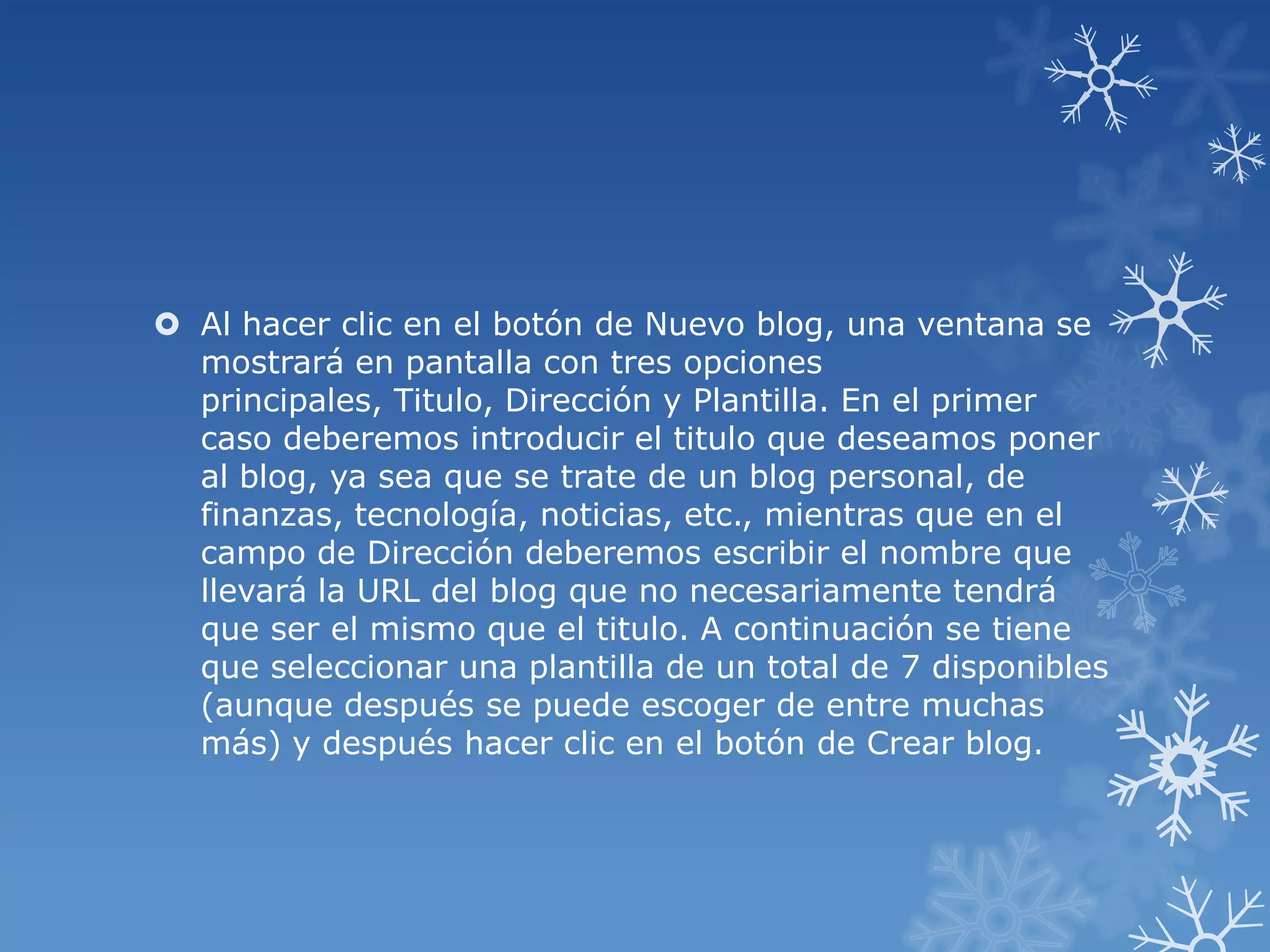  Al hacer clic en el botón de Nuevo blog, una ventana se
mostrará en pantalla con tres opciones
principales, Titulo, Dirección y Plantilla. En el primer
caso deberemos introducir el titulo que deseamos poner
al blog, ya sea que se trate de un blog personal, de
finanzas, tecnología, noticias, etc., mientras que en el
campo de Dirección deberemos escribir el nombre que
llevará la URL del blog que no necesariamente tendrá
que ser el mismo que el titulo. A continuación se tiene
que seleccionar una plantilla de un total de 7 disponibles
(aunque después se puede escoger de entre muchas
más) y después hacer clic en el botón de Crear blog.
 