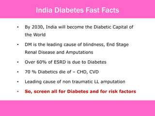 • By 2030, India will become the Diabetic Capital of
the World
• DM is the leading cause of blindness, End Stage
Renal Disease and Amputations
• Over 60% of ESRD is due to Diabetes
• 70 % Diabetics die of – CHD, CVD
• Leading cause of non traumatic LL amputation
• So, screen all for Diabetes and for risk factors
India Diabetes Fast Facts
 