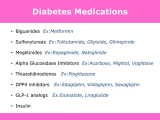 Diabetes Medications
• Biguanides Ex:Metformin
• Sulfonylureas Ex:Tolbutamide, Glipizide, Glimepiride
• Meglitinides Ex:Repaglinide, Nateglinide
• Alpha Glucosidase Inhibitors Ex:Acarbose, Miglitol, Voglibose
• Thiazolidinediones Ex:Pioglitazone
• DPP4 inhibitors Ex:Sitagliptin, Vildagliptin, Saxagliptin
• GLP-1 analogs Ex:Exanatide, Liraglutide
• Insulin
 