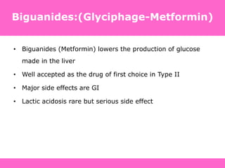 • Biguanides (Metformin) lowers the production of glucose
made in the liver
• Well accepted as the drug of first choice in Type II
• Major side effects are GI
• Lactic acidosis rare but serious side effect
Biguanides:(Glyciphage-Metformin)
 