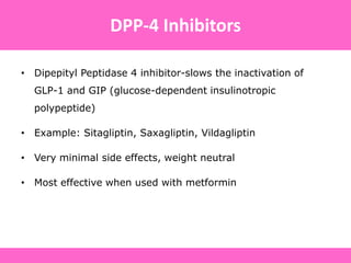 • Dipepityl Peptidase 4 inhibitor-slows the inactivation of
GLP-1 and GIP (glucose-dependent insulinotropic
polypeptide)
• Example: Sitagliptin, Saxagliptin, Vildagliptin
• Very minimal side effects, weight neutral
• Most effective when used with metformin
DPP-4 Inhibitors
 