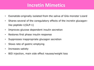 • Exenatide-originally isolated from the saliva of Gila monster Lizard
• Shares several of the coregulatory effects of the incretin glucagon-
like peptide-1(GLP-1)
• Improves glucose dependent insulin secretion
• Restores first phase insulin response
• Suppresses inappropriate glucagon secretion
• Slows rate of gastric emptying
• Increases satiety
• BID injection, main side effect nausea/weight loss
Incretin Mimetics
 
