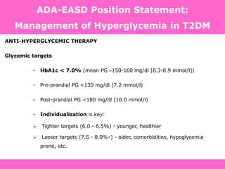 ANTI-HYPERGLYCEMIC THERAPY
Glycemic targets
- HbA1c < 7.0% (mean PG 150-160 mg/dl [8.3-8.9 mmol/l])
- Pre-prandial PG <130 mg/dl (7.2 mmol/l)
- Post-prandial PG <180 mg/dl (10.0 mmol/l)
- Individualization is key:
 Tighter targets (6.0 - 6.5%) - younger, healthier
 Looser targets (7.5 - 8.0%+) - older, comorbidities, hypoglycemia
prone, etc.
PG = plasma glucose Diabetes Care, Diabetologia. 19 April 2012
ADA-EASD Position Statement:
Management of Hyperglycemia in T2DM
 