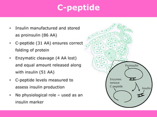 C-peptide
• Insulin manufactured and stored
as proinsulin (86 AA)
• C-peptide (31 AA) ensures correct
folding of protein
• Enzymatic cleavage (4 AA lost)
and equal amount released along
with insulin (51 AA)
• C-peptide levels measured to
assess insulin production
• No physiological role – used as an
insulin marker
 