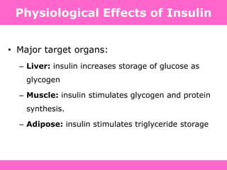 Physiological Effects of Insulin
• Major target organs:
– Liver: insulin increases storage of glucose as
glycogen
– Muscle: insulin stimulates glycogen and protein
synthesis.
– Adipose: insulin stimulates triglyceride storage
 