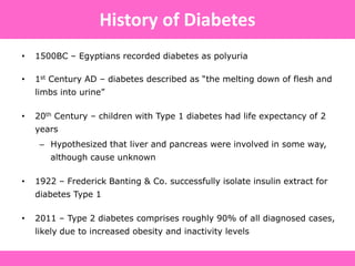 • 1500BC – Egyptians recorded diabetes as polyuria
• 1st Century AD – diabetes described as “the melting down of flesh and
limbs into urine”
• 20th Century – children with Type 1 diabetes had life expectancy of 2
years
– Hypothesized that liver and pancreas were involved in some way,
although cause unknown
• 1922 – Frederick Banting & Co. successfully isolate insulin extract for
diabetes Type 1
• 2011 – Type 2 diabetes comprises roughly 90% of all diagnosed cases,
likely due to increased obesity and inactivity levels
History of Diabetes
 