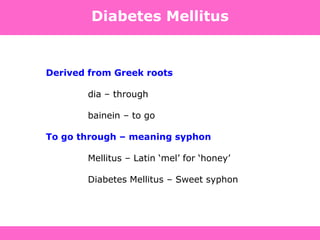 Diabetes Mellitus
Derived from Greek roots
dia – through
bainein – to go
To go through – meaning syphon
Mellitus – Latin „mel‟ for „honey‟
Diabetes Mellitus – Sweet syphon
 