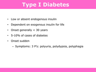 • Low or absent endogenous insulin
• Dependent on exogenous insulin for life
• Onset generally < 30 years
• 5-10% of cases of diabetes
• Onset sudden
– Symptoms: 3 P‟s: polyuria, polydypsia, polyphagia
Type I Diabetes
 